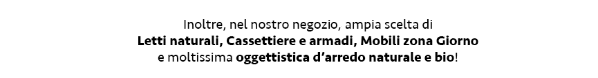 Inoltre, nel nostro negozi,o ampia scelta di Letti naturali, Cassettiere e armadi, Mobili zona Giorno e moltissima oggettistica d’arredo naturale e bio!